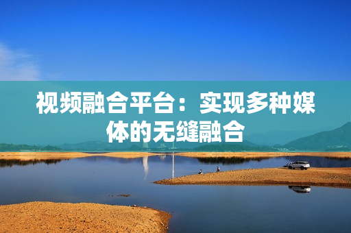 視頻融合平臺(tái)：實(shí)現(xiàn)多種媒體的無縫融合