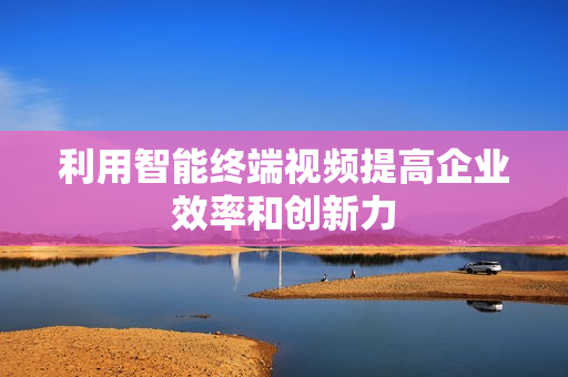 利用智能終端視頻提高企業效率和創新力