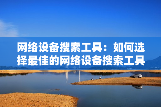 網(wǎng)絡(luò)設(shè)備搜索工具：如何選擇最佳的網(wǎng)絡(luò)設(shè)備搜索工具？