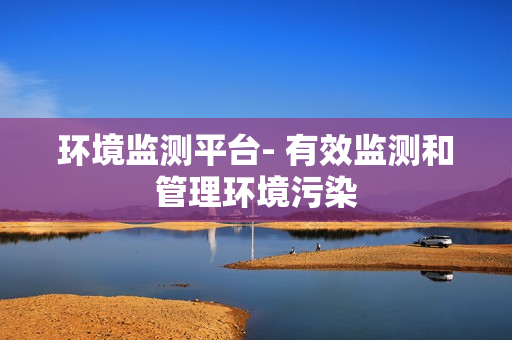 環(huán)境監(jiān)測(cè)平臺(tái)- 有效監(jiān)測(cè)和管理環(huán)境污染