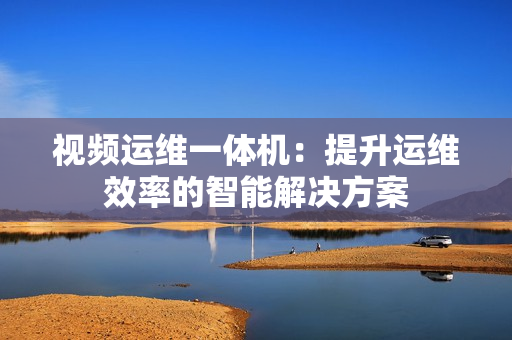 視頻運維一體機：提升運維效率的智能解決方案