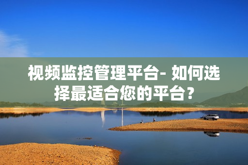 視頻監(jiān)控管理平臺- 如何選擇最適合您的平臺？
