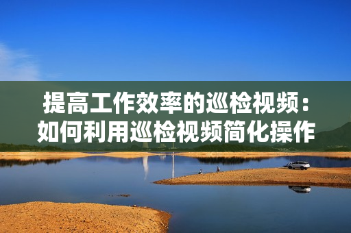 提高工作效率的巡檢視頻：如何利用巡檢視頻簡化操作流程？