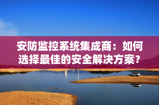 安防監控系統集成商：如何選擇最佳的安全解決方案？