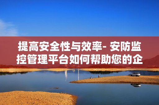 提高安全性與效率- 安防監控管理平臺如何幫助您的企業？