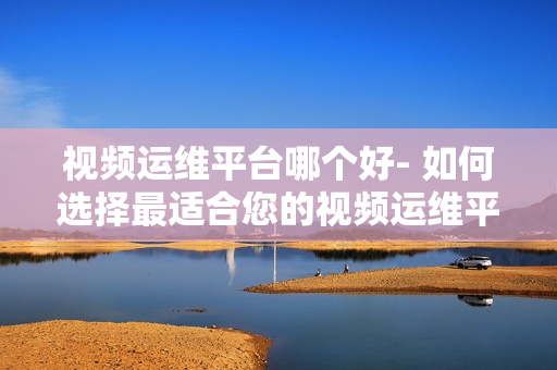 視頻運(yùn)維平臺(tái)哪個(gè)好- 如何選擇最適合您的視頻運(yùn)維平臺(tái)？