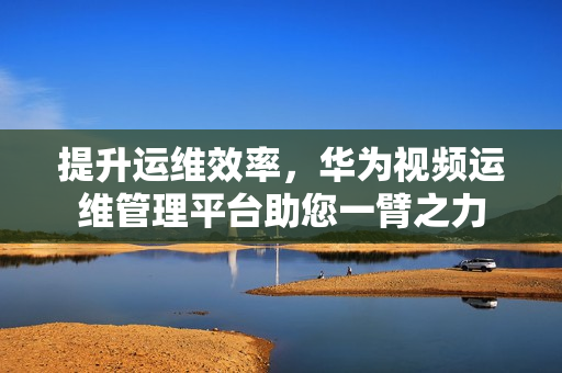 提升運維效率，華為視頻運維管理平臺助您一臂之力