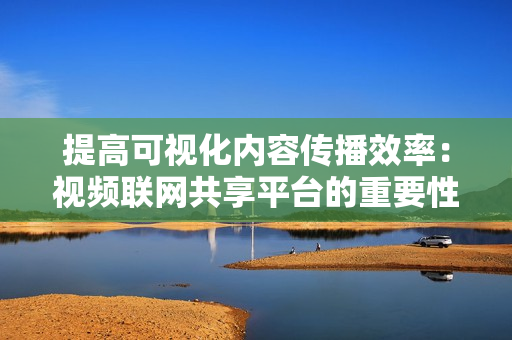 提高可視化內容傳播效率：視頻聯(lián)網共享平臺的重要性