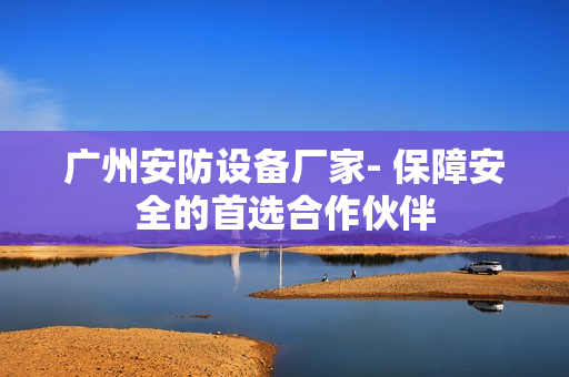 廣州安防設備廠家- 保障安全的首選合作伙伴