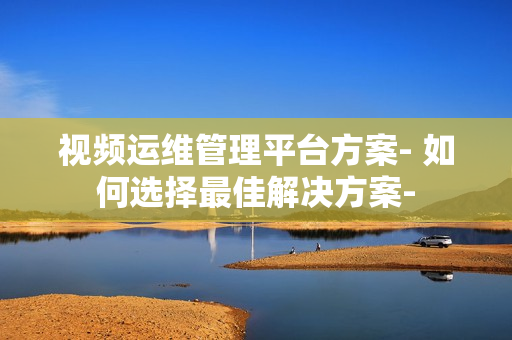 視頻運(yùn)維管理平臺方案- 如何選擇最佳解決方案-