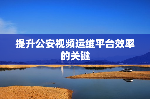 提升公安視頻運維平臺效率的關(guān)鍵
