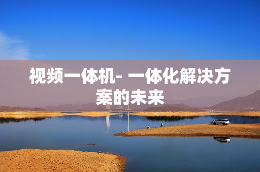 視頻一體機- 一體化解決方案的未來