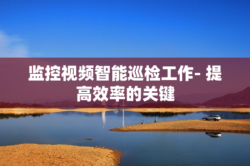 監控視頻智能巡檢工作- 提高效率的關鍵