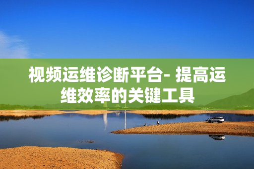 視頻運維診斷平臺- 提高運維效率的關鍵工具