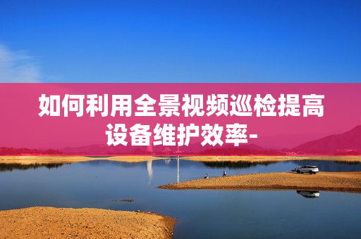 如何利用全景視頻巡檢提高設備維護效率-