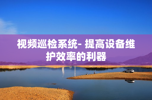 視頻巡檢系統- 提高設備維護效率的利器