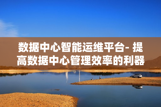 數(shù)據(jù)中心智能運(yùn)維平臺(tái)- 提高數(shù)據(jù)中心管理效率的利器