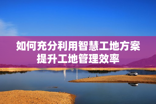 如何充分利用智慧工地方案提升工地管理效率