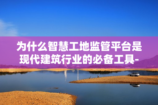 為什么智慧工地監管平臺是現代建筑行業的必備工具-