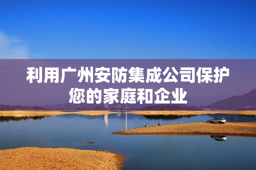 利用廣州安防集成公司保護(hù)您的家庭和企業(yè)