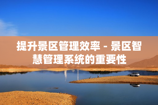 提升景區管理效率 - 景區智慧管理系統的重要性
