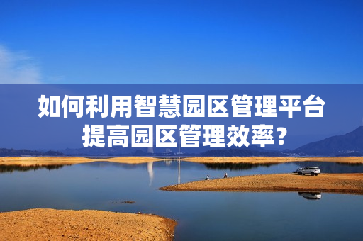 如何利用智慧園區管理平臺 提高園區管理效率？