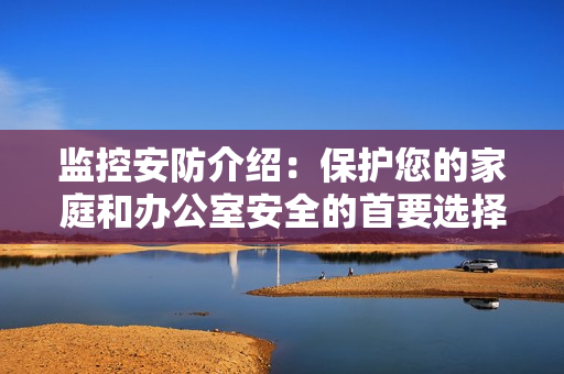 監(jiān)控安防介紹：保護您的家庭和辦公室安全的首要選擇