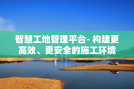智慧工地管理平臺- 構建更高效、更安全的施工環境