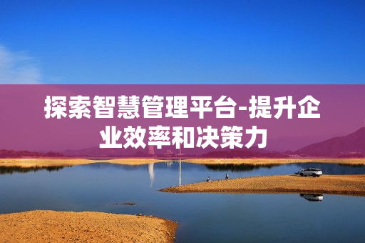 探索智慧管理平臺-提升企業效率和決策力