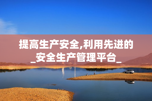 提高生產安全,利用先進的_安全生產管理平臺_