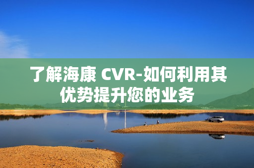 了解海康 CVR-如何利用其優勢提升您的業務