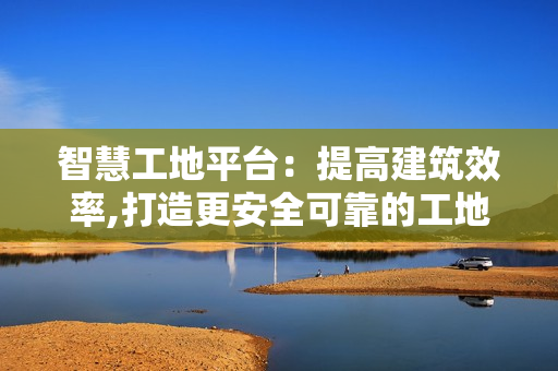 智慧工地平臺：提高建筑效率,打造更安全可靠的工地環境