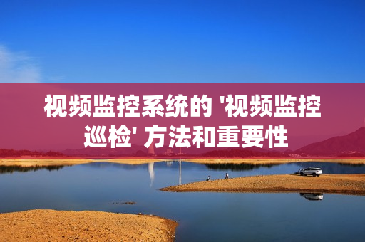 視頻監控系統的 '視頻監控 巡檢' 方法和重要性