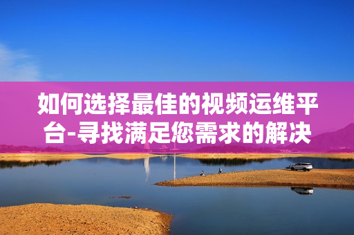如何選擇最佳的視頻運維平臺-尋找滿足您需求的解決方案