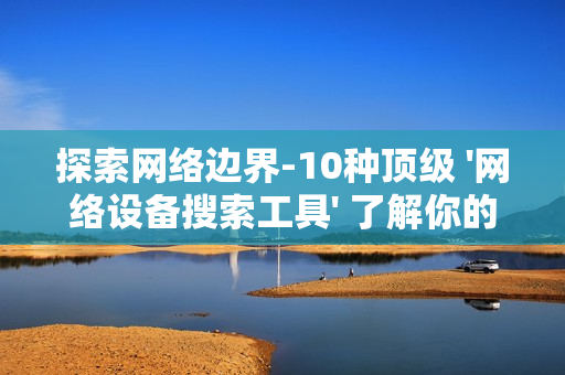 探索網絡邊界-10種頂級 '網絡設備搜索工具' 了解你的數字領地