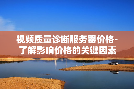 視頻質量診斷服務器價格-了解影響價格的關鍵因素