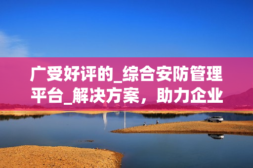 廣受好評的_綜合安防管理平臺_解決方案，助力企業(yè)保護(hù)資產(chǎn)與人員安全