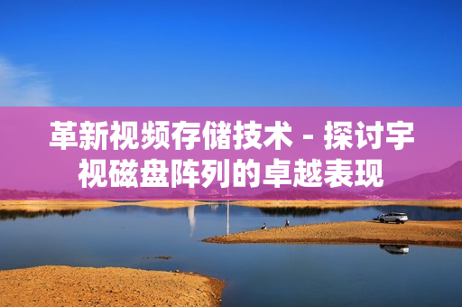 革新視頻存儲技術 - 探討宇視磁盤陣列的卓越表現