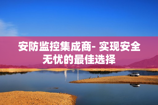 安防監控集成商- 實現安全無憂的最佳選擇