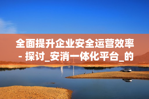 全面提升企業安全運營效率 - 探討_安消一體化平臺_的優勢