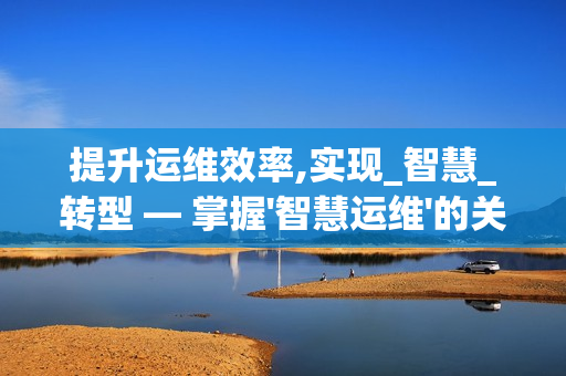 提升運(yùn)維效率,實(shí)現(xiàn)_智慧_轉(zhuǎn)型 — 掌握'智慧運(yùn)維'的關(guān)鍵要素