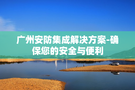 廣州安防集成解決方案-確保您的安全與便利