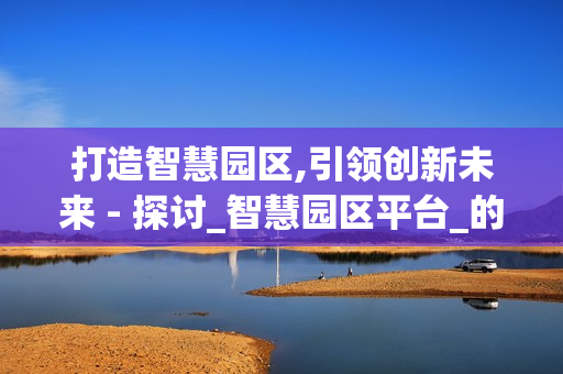 打造智慧園區(qū),引領(lǐng)創(chuàng)新未來 - 探討_智慧園區(qū)平臺(tái)_的價(jià)值與應(yīng)用