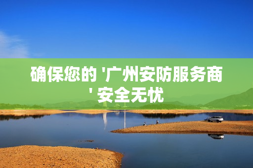 確保您的 '廣州安防服務(wù)商' 安全無憂