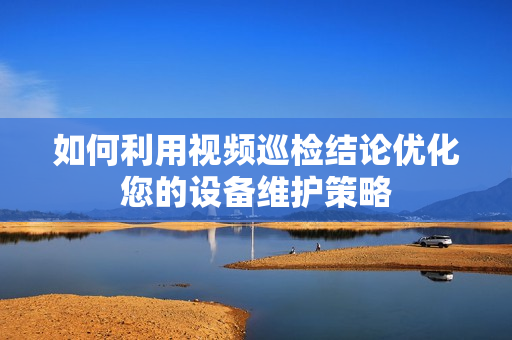 如何利用視頻巡檢結論優化您的設備維護策略