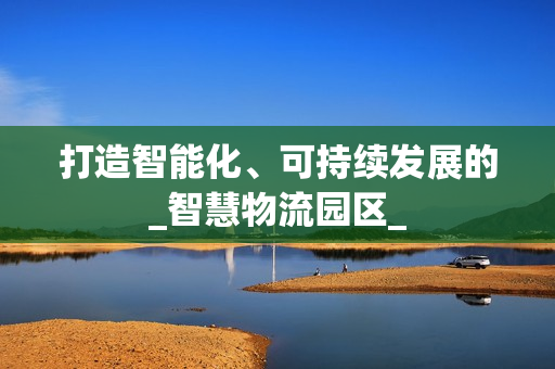 打造智能化、可持續發展的_智慧物流園區_