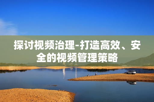 探討視頻治理-打造高效、安全的視頻管理策略