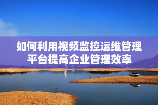 如何利用視頻監控運維管理平臺提高企業管理效率