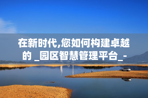 在新時代,您如何構建卓越的 _園區智慧管理平臺_-