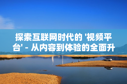 探索互聯(lián)網(wǎng)時(shí)代的 '視頻平臺(tái)' - 從內(nèi)容到體驗(yàn)的全面升級(jí)